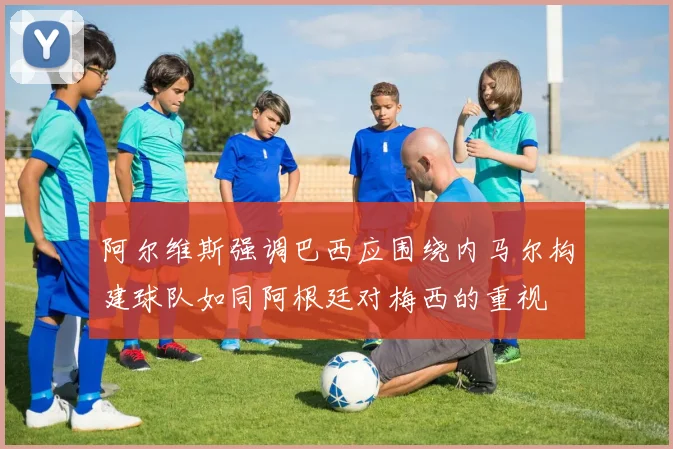 阿尔维斯强调巴西应围绕内马尔构建球队如同阿根廷对梅西的重视