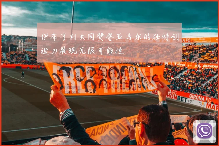 伊布亨利共同赞誉亚马尔的独特创造力展现无限可能性