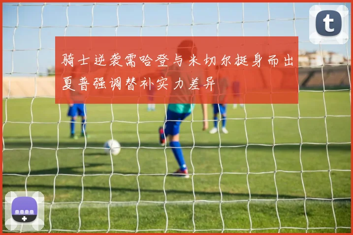 骑士逆袭需哈登与米切尔挺身而出夏普强调替补实力差异