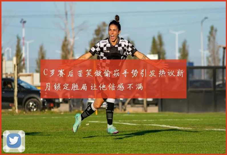 C罗赛后苦笑做偷窃手势引发热议新月锁定胜局让他倍感不满