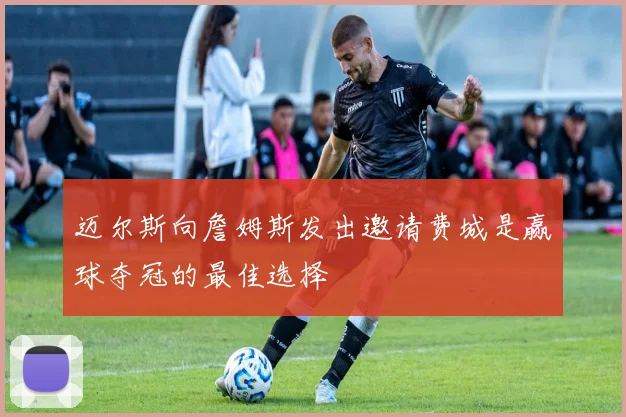 迈尔斯向詹姆斯发出邀请费城是赢球夺冠的最佳选择