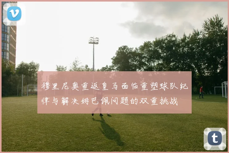 穆里尼奥重返皇马面临重塑球队纪律与解决姆巴佩问题的双重挑战