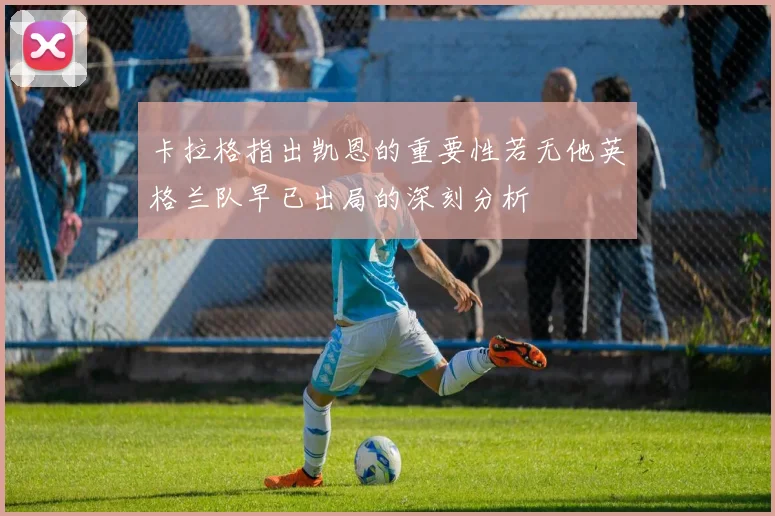 卡拉格指出凯恩的重要性若无他英格兰队早已出局的深刻分析