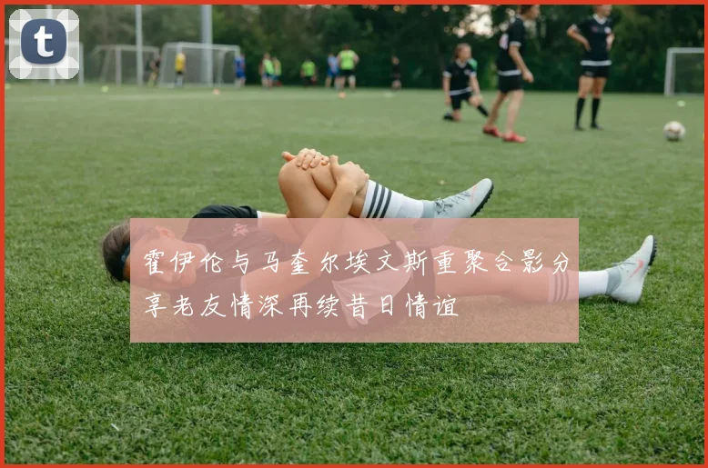 霍伊伦与马奎尔埃文斯重聚合影分享老友情深再续昔日情谊