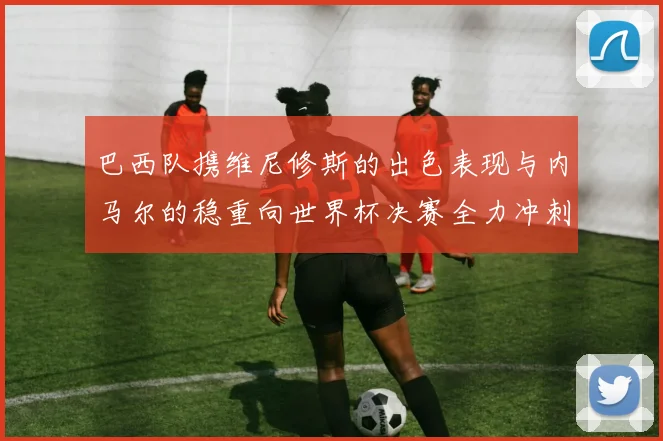 巴西队携维尼修斯的出色表现与内马尔的稳重向世界杯决赛全力冲刺