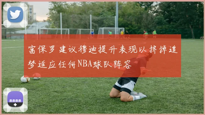 富保罗建议穆迪提升表现以挤掉追梦适应任何NBA球队阵容