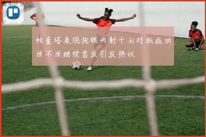 帕奎塔表现抢眼两射十七对抗成功该不该继续首发引发热议