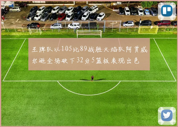 王牌队以105比89战胜火焰队阿贾威尔逊全场砍下32分5篮板表现出色