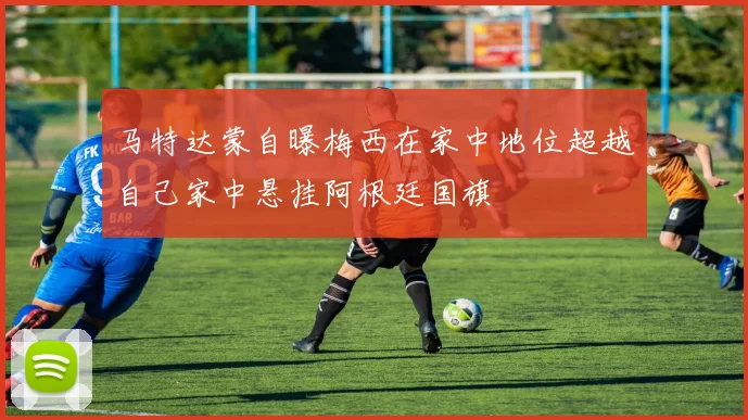 马特达蒙自曝梅西在家中地位超越自己家中悬挂阿根廷国旗