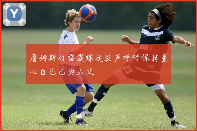 詹姆斯对雷霆球迷发声呼吁保持童心自己已为人父