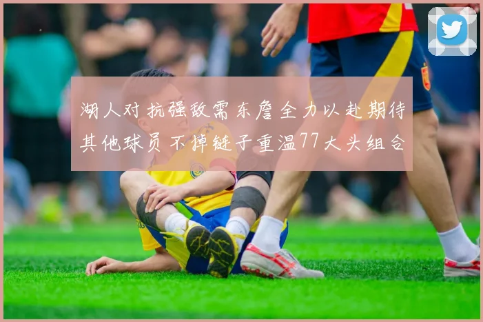 湖人对抗强敌需东詹全力以赴期待其他球员不掉链子重温77大头组合辉煌