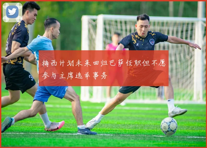 梅西计划未来回归巴萨任职但不愿参与主席选举事务