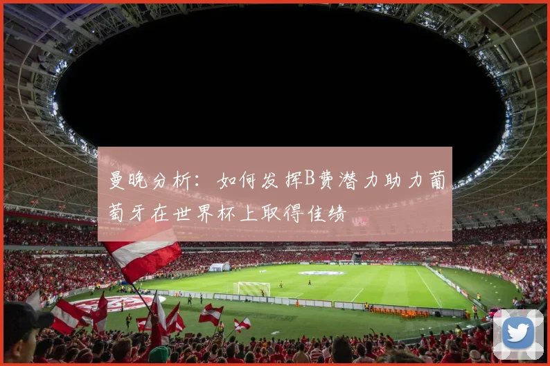 曼晚分析：如何发挥B费潜力助力葡萄牙在世界杯上取得佳绩