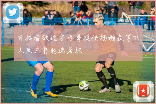 开拓者欲追字母哥提供杨瀚森等四人及三首轮选秀权