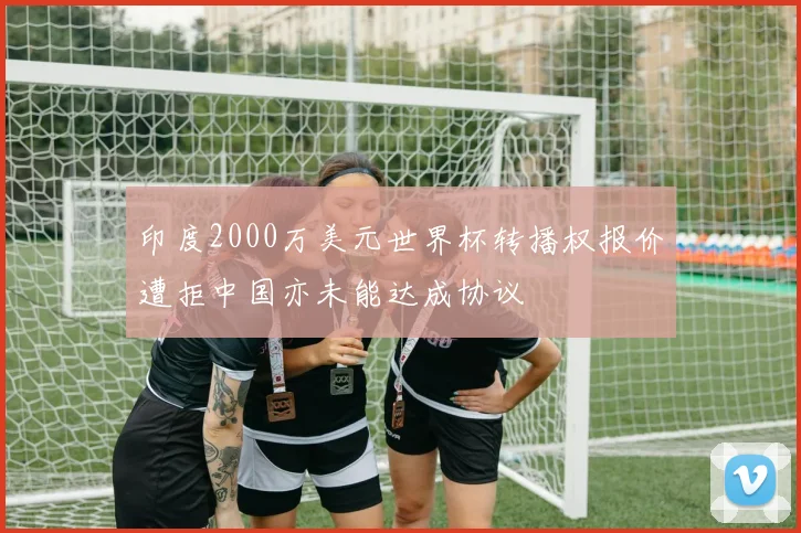 印度2000万美元世界杯转播权报价遭拒中国亦未能达成协议