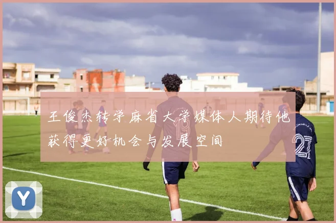 王俊杰转学麻省大学媒体人期待他获得更好机会与发展空间