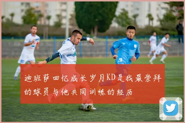 迪班萨回忆成长岁月KD是我最崇拜的球员与他共同训练的经历