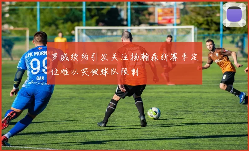 罗威续约引发关注杨瀚森新赛季定位难以突破球队限制