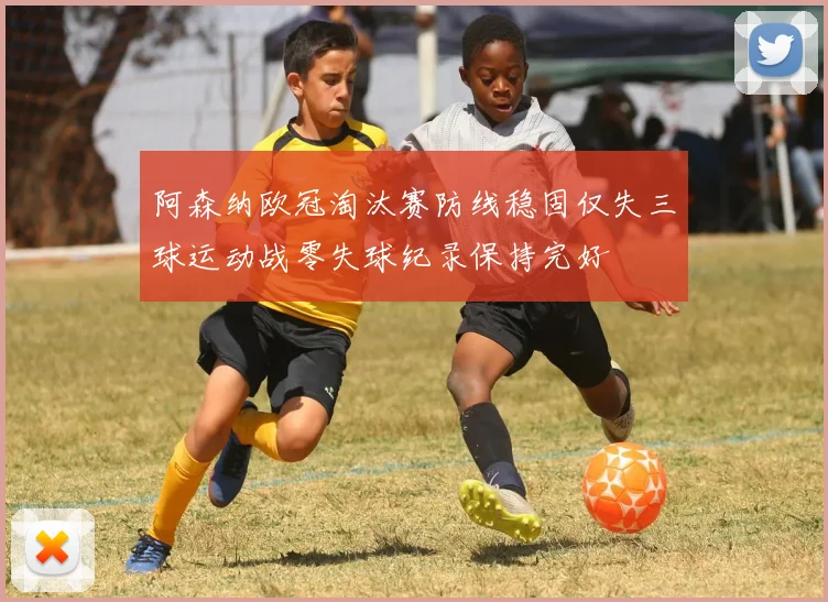 阿森纳欧冠淘汰赛防线稳固仅失三球运动战零失球纪录保持完好