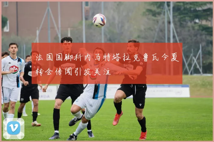 法国国脚科内马特塔拉克鲁瓦今夏转会传闻引发关注