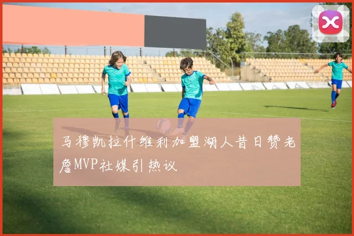 马穆凯拉什维利加盟湖人昔日赞老詹MVP社媒引热议
