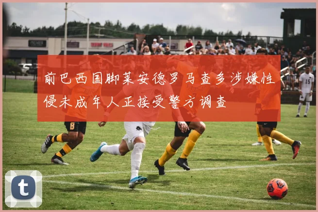 前巴西国脚莱安德罗马查多涉嫌性侵未成年人正接受警方调查