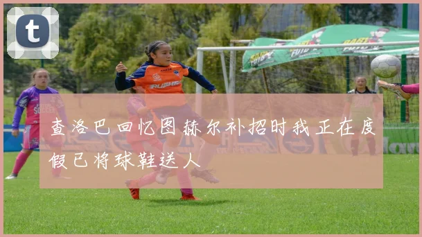 查洛巴回忆图赫尔补招时我正在度假已将球鞋送人