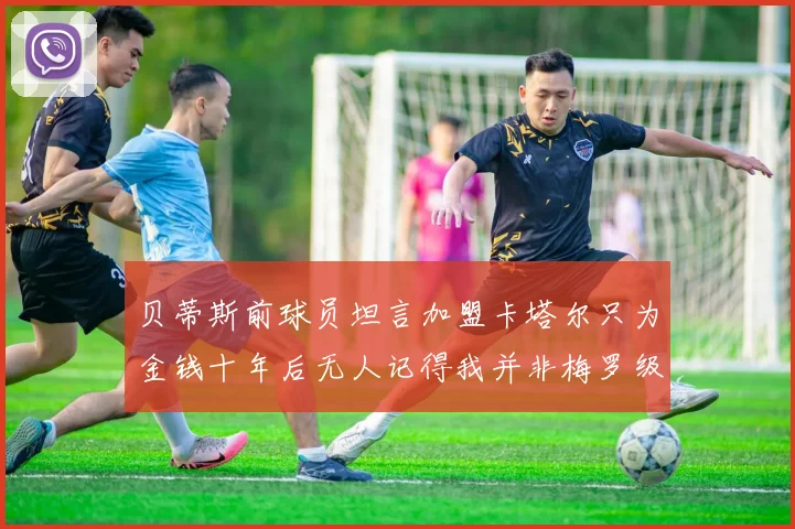 贝蒂斯前球员坦言加盟卡塔尔只为金钱十年后无人记得我并非梅罗级别